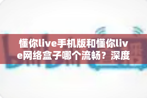 懂你live手机版和懂你live网络盒子哪个流畅？深度对比分析助你选出最佳观看体验