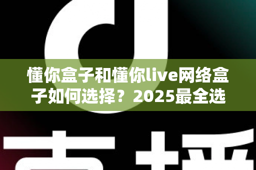 懂你盒子和懂你live网络盒子如何选择？2025最全选购对比指南，帮你轻松找到最适合的电视盒子