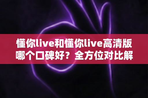 懂你live和懂你live高清版哪个口碑好？全方位对比解析，帮你找到最适合自己的版本