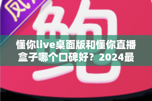 懂你live桌面版和懂你直播盒子哪个口碑好？2024最新对比测评帮你选对直播工具