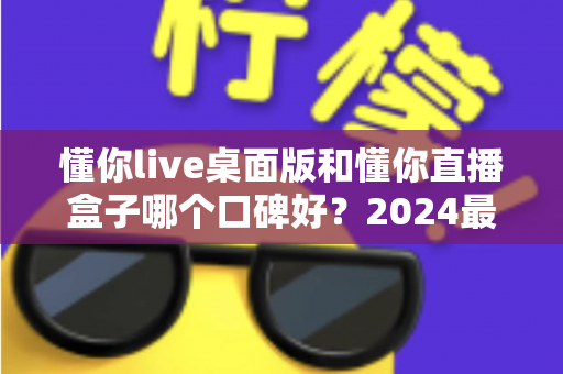 懂你live桌面版和懂你直播盒子哪个口碑好？2024最新对比测评帮你选对直播工具