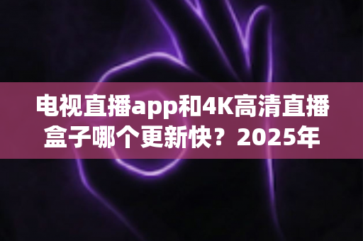 电视直播app和4K高清直播盒子哪个更新快?2025年深度对比分析与选购指南 电视直播app和4K高清直播盒子哪个更新快?2025年深度对比分析与选购指南
