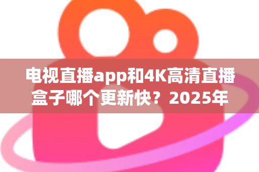 电视直播app和4K高清直播盒子哪个更新快？2025年深度对比分析与选购指南