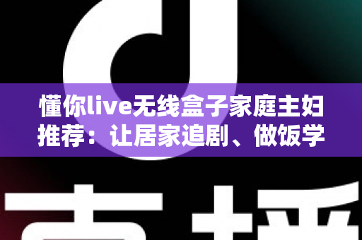 懂你live无线盒子家庭主妇推荐：让居家追剧、做饭学习与亲子时光全面升级的无线投屏神器全解析