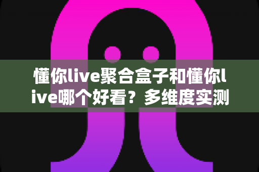 懂你live聚合盒子和懂你live哪个好看?多维度实测对比,看完这篇你就知道怎么选 懂你live聚合盒子和懂你live哪个好看?多维度实测对比,看完这篇你就知道怎么选