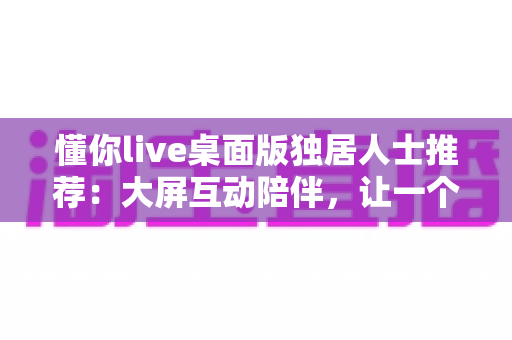 懂你live桌面版独居人士推荐：大屏互动陪伴，让一个人的日子也有温度