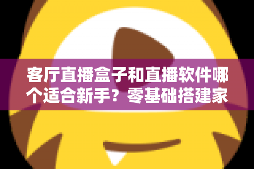 客厅直播盒子和直播软件哪个适合新手?零基础搭建家庭直播间的最全选择指南 客厅直播盒子和直播软件哪个适合新手?零基础搭建家庭直播间的最全选择指南