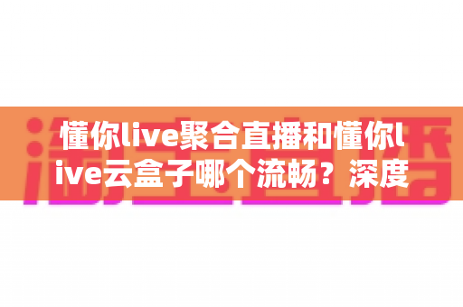 懂你live聚合直播和懂你live云盒子哪个流畅？深度对比解析，帮你找到最适合的观看方案