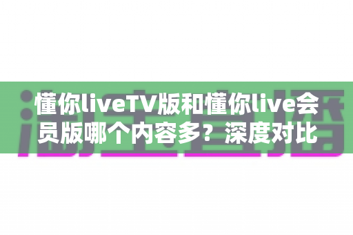 懂你liveTV版和懂你live会员版哪个内容多？深度对比解析，帮你一次选对版本