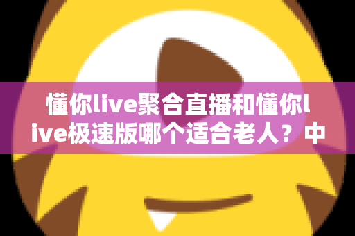 懂你live聚合直播和懂你live极速版哪个适合老人？中老年用户直播软件选择全指南