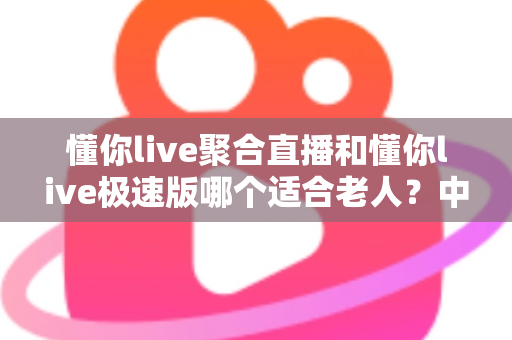 懂你live聚合直播和懂你live极速版哪个适合老人？中老年用户直播软件选择全指南