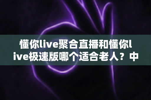 懂你live聚合直播和懂你live极速版哪个适合老人？中老年用户直播软件选择全指南