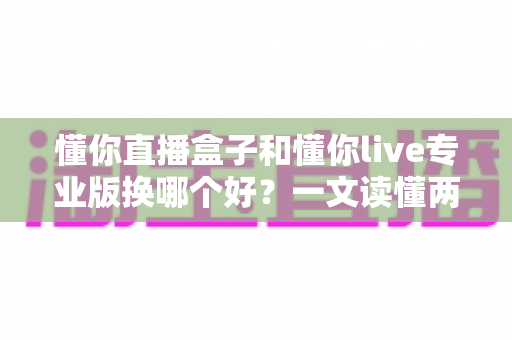 懂你直播盒子和懂你live专业版换哪个好？一文读懂两大方案的核心差异与最佳选择