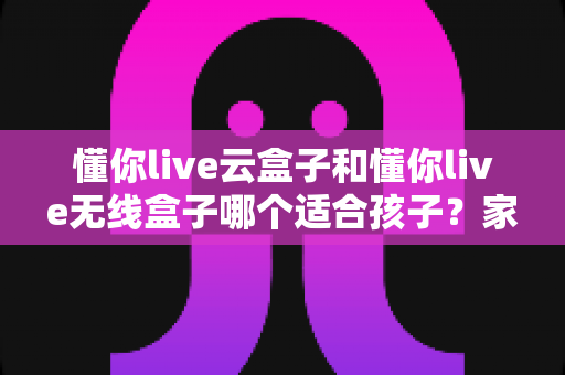 懂你live云盒子和懂你live无线盒子哪个适合孩子？家长必读的选购与使用全指南