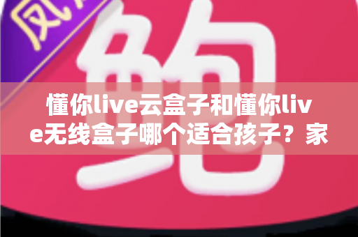 懂你live云盒子和懂你live无线盒子哪个适合孩子？家长必读的选购与使用全指南