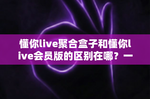 懂你live聚合盒子和懂你live会员版的区别在哪？一文看懂两大版本的核心差异与选购指南