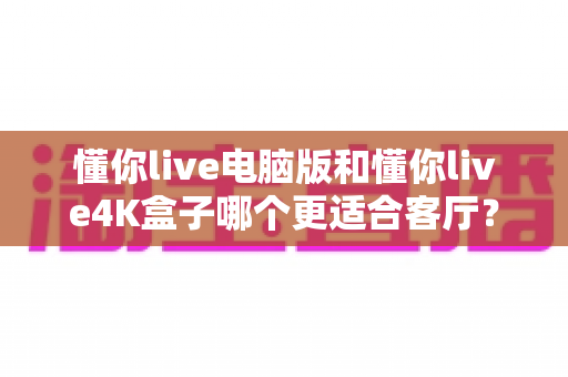 懂你live电脑版和懂你live4K盒子哪个更适合客厅？客厅大屏观影方案深度对比指南