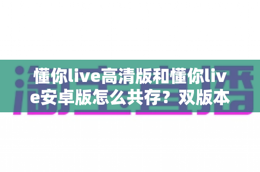 懂你live高清版和懂你live安卓版怎么共存？双版本同时安装使用全攻略