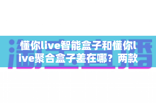 懂你live智能盒子和懂你live聚合盒子差在哪？两款热门电视盒子深度对比与选购指南