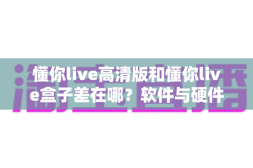 懂你live高清版和懂你live盒子差在哪?软件与硬件六大区别全解析,看完再选不踩坑 懂你live高清版和懂你live盒子差在哪?软件与硬件六大区别全解析,看完再选不踩坑