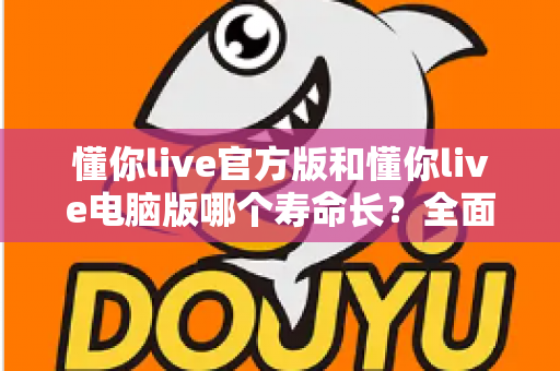 懂你live官方版和懂你live电脑版哪个寿命长？全面对比解析与选择指南