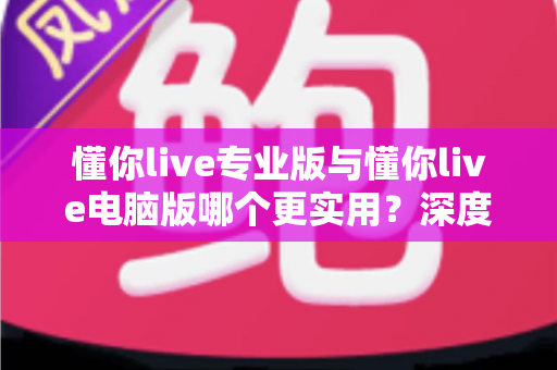 懂你live专业版与懂你live电脑版哪个更实用？深度对比评测助你一次选对