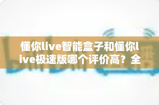 懂你live智能盒子和懂你live极速版哪个评价高?全网口碑深度对比与选购指南 懂你live智能盒子和懂你live极速版哪个评价高?全网口碑深度对比与选购指南