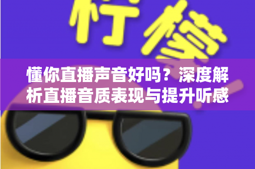 懂你直播声音好吗？深度解析直播音质表现与提升听感的实用全攻略