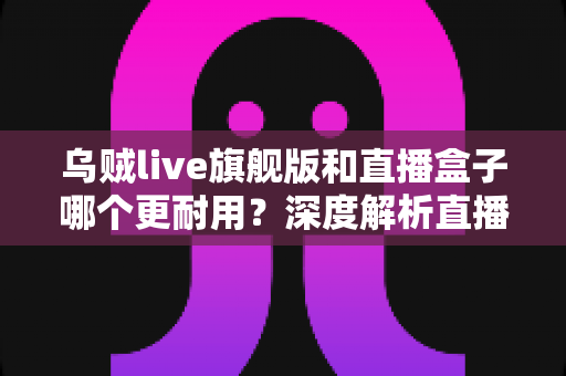 乌贼live旗舰版和直播盒子哪个更耐用?深度解析直播设备使用寿命与选购避坑指南 乌贼live旗舰版和直播盒子哪个更耐用?深度解析直播设备使用寿命与选购避坑指南