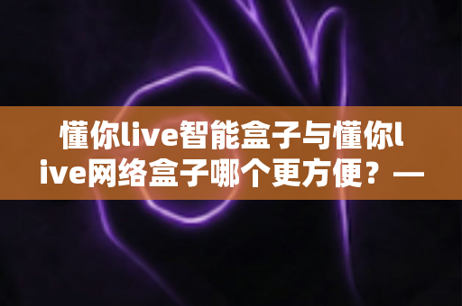 懂你live智能盒子与懂你live网络盒子哪个更方便？——一篇帮你做出正确选择的深度对比指南