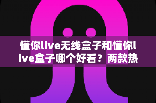 懂你live无线盒子和懂你live盒子哪个好看?两款热门盒子外观设计深度对比与选购指南 懂你live无线盒子和懂你live盒子哪个好看?两款热门盒子外观设计深度对比与选购指南