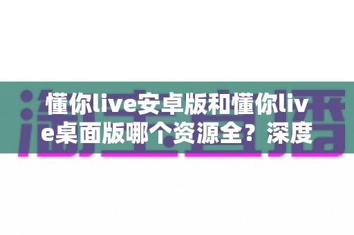 懂你live安卓版和懂你live桌面版哪个资源全？深度对比分析与实用选择指南