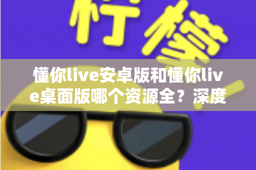 懂你live安卓版和懂你live桌面版哪个资源全？深度对比分析与实用选择指南