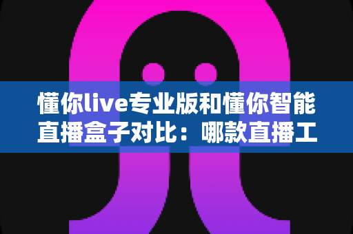 懂你live专业版和懂你智能直播盒子对比:哪款直播工具更适合你?全面解析与选购指南 懂你live专业版和懂你智能直播盒子对比:哪款直播工具更适合你?全面解析与选购指南