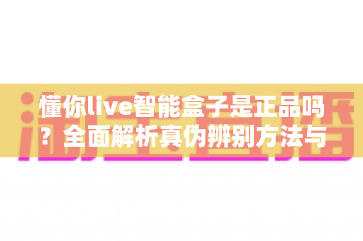 懂你live智能盒子是正品吗？全面解析真伪辨别方法与安全购买指南