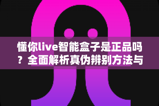 懂你live智能盒子是正品吗？全面解析真伪辨别方法与安全购买指南