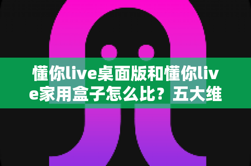 懂你live桌面版和懂你live家用盒子怎么比？五大维度全面对比，帮你一次选对学习设备