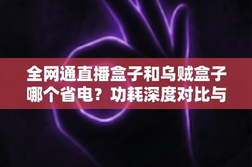 全网通直播盒子和乌贼盒子哪个省电?功耗深度对比与节能选购全攻略 全网通直播盒子和乌贼盒子哪个省电?功耗深度对比与节能选购全攻略
