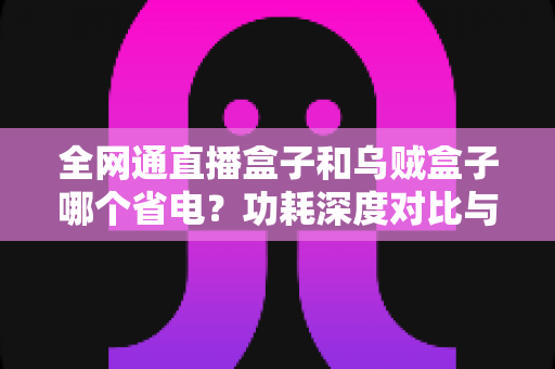 全网通直播盒子和乌贼盒子哪个省电？功耗深度对比与节能选购全攻略