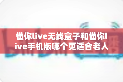懂你live无线盒子和懂你live手机版哪个更适合老人用?一文读懂选型攻略,让长辈用得舒心又省心 懂你live无线盒子和懂你live手机版哪个更适合老人用?一文读懂选型攻略,让长辈用得舒心又省心