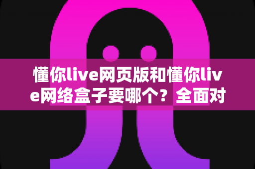 懂你live网页版和懂你live网络盒子要哪个?全面对比分析与选购指南一文读懂 懂你live网页版和懂你live网络盒子要哪个?全面对比分析与选购指南一文读懂