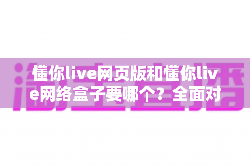 懂你live网页版和懂你live网络盒子要哪个?全面对比分析与选购指南一文读懂 懂你live网页版和懂你live网络盒子要哪个?全面对比分析与选购指南一文读懂