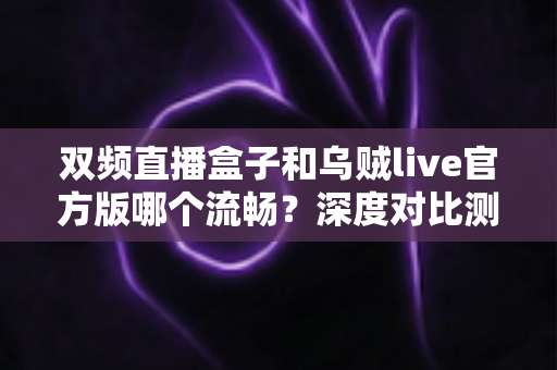 双频直播盒子和乌贼live官方版哪个流畅？深度对比测评与选购全攻略