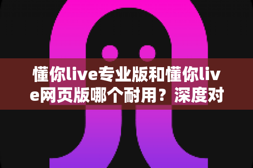 懂你live专业版和懂你live网页版哪个耐用?深度对比分析与实用选购指南 懂你live专业版和懂你live网页版哪个耐用?深度对比分析与实用选购指南