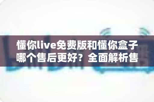 懂你live免费版和懂你盒子哪个售后更好?全面解析售后差异,助你安心选购不踩坑 懂你live免费版和懂你盒子哪个售后更好?全面解析售后差异,助你安心选购不踩坑