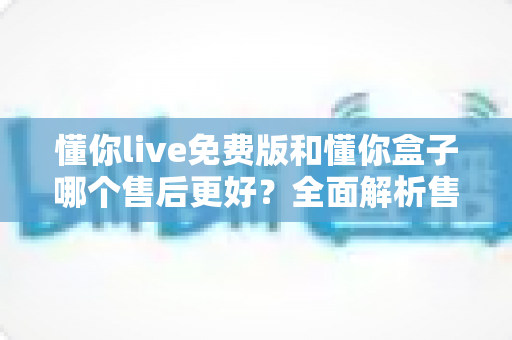 懂你live免费版和懂你盒子哪个售后更好?全面解析售后差异,助你安心选购不踩坑 懂你live免费版和懂你盒子哪个售后更好?全面解析售后差异,助你安心选购不踩坑