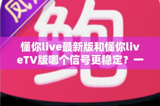 懂你live最新版和懂你liveTV版哪个信号更稳定?一份帮你告别卡顿的全维度深度评测 懂你live最新版和懂你liveTV版哪个信号更稳定?一份帮你告别卡顿的全维度深度评测