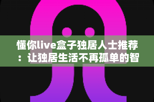 懂你live盒子独居人士推荐：让独居生活不再孤单的智能陪伴神器完整指南