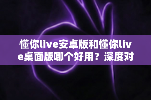 懂你live安卓版和懂你live桌面版哪个好用?深度对比测评助你选出最适合自己的版本 懂你live安卓版和懂你live桌面版哪个好用?深度对比测评助你选出最适合自己的版本