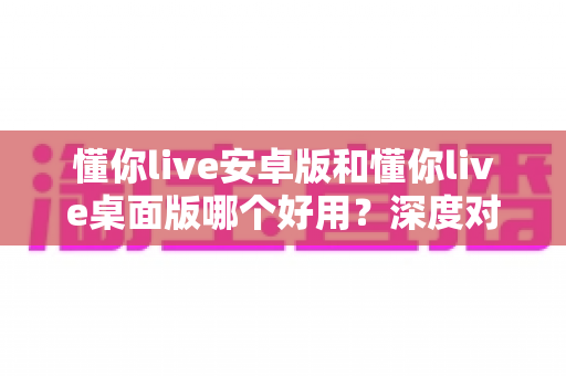 懂你live安卓版和懂你live桌面版哪个好用?深度对比测评助你选出最适合自己的版本 懂你live安卓版和懂你live桌面版哪个好用?深度对比测评助你选出最适合自己的版本